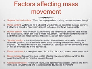 Factors affecting mass
movement
 Slope of the land surface: When the slope gradient is steep, mass movement is rapid.
 Water content: Water acts as a lubricant, which makes it easier for material to move.
Following a period of heavy rain, regolith is heavier and flows more quickly.
 Human activity: Hills are often cut into during the construction of roads. This makes
the hill unstable, which can lead to mass movement. The vibrations from machinery
and traffic can also result in mass movement, as can deforestation.
 Tectonic activity: volcanic activity can lead to the movement of material downslope.
Mudflows (lahars), occur when the snow or ice covering a crater melts during an
eruption. This mater mixes with soil to form mud. Earthquakes can also cause areas
of hills or mountains to move downslope.
 Plants and trees: the tree/plant roots bind soil in place and prevent mass movement.
 Slope material: Mass movement is also affected my slope material, whether it is
consolidated (such as rocks) or unconsolidated.
 Geological structure: Rocks with faults, and potential weaknesses within it are more
vulnerable to weathering and less resistant to downslope movement.
 
