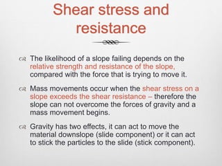 Shear stress and
resistance
 The likelihood of a slope failing depends on the
relative strength and resistance of the slope,
compared with the force that is trying to move it.
 Mass movements occur when the shear stress on a
slope exceeds the shear resistance – therefore the
slope can not overcome the forces of gravity and a
mass movement begins.
 Gravity has two effects, it can act to move the
material downslope (slide component) or it can act
to stick the particles to the slide (stick component).
 