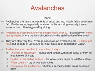 Avalanches
 Avalanches are mass movements of snow and ice. Newly fallen snow may
fall off older snow, especially in winter, while in spring martially thawed
snow moves, often triggered by skiing.
 Avalanches occur frequently on steep slopes over 22°, especially on north-
facing slopes where the lack of sun inhibits the stabilisation of the snow.
 They are also very fast. Average speeds in an avalanche are 40-60km per
hour, but speeds of up to 200 per hour have been recorded in Japan.
 Avalanches are classified in a number of ways…
 The type of breakaway – from a point formed with loose snow, or from an
area formed of a slab
 Position of the sliding surface – the whole snow cover or just the surface
 Water content – dry or wet avalanches
 The form of the avalanche – whether it is channelled in cross section of
open
 