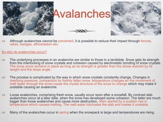 Avalanches
 Although avalanches cannot be prevented, it is possible to reduce their impact through fences,
rakes, wedges, afforestation etc.
So why do avalanches occur?
 The underlying processes in an avalanche are similar to those in a landslide. Snow gets its strength
from the interlocking of snow crystals and cohesion caused by electrostatic bonding of snow crystals.
The snow snow remains in place as long as its strength is greater than the stress exerted by its
weight and the slope angle.
 The process is complicated by the way in which snow crystals constantly change. Changes in
overlying pressure, compaction by freshly fallen snow, temperature changes an the movement of
melt water through the snow cause the crystal structure of the snow to change which may make it
unstable causing an avalanche.
 Loose avalanches, comprising fresh snow, usually occur soon after a snowfall. By contrast slab
avalanches occur at a later date, when the snow has developed some cohesion. The latter are much
bigger than loose avalanches and cause more destruction, often started by a sudden rise in
temperature which causes melting. The melt water lubricates the slab and makes it unstable.
 Many of the avalanches occur in spring when the snowpack is large and temperatures are rising.
 
