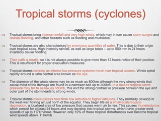 Tropical storms (cyclones)
 Tropical storms bring intense rainfall and very high winds, which may in turn cause storm surges and
coastal flooding, and other hazards such as flooding and mudslides.
 Tropical storms are also characterised by enormous quantities of water. This is due to their origin
over tropical seas. High-intensity rainfall, as well as large totals – up to 500 mm in 24 hours
invariably cause flooding.
 Their path is erratic, so it is not always possible to give more than 12 hours notice of their position.
This is insufficient for proper evacuation measures.
 Tropical storms develop as intense low pressure systems move over tropical oceans. Winds spiral
rapidly around a calm central area known as the eye.
 The diameter of the whole storm may be as much as 800km although the very strong winds that
cause most of the damage are found in a narrower belt up to 300km. In a mature tropical storm
pressure may fall to as low as 880mb, this and the strong contrast in pressure between the eye and
outer part of the storm leads to strong winds.
 Tropical storms move excess heat from low latitudes to higher latitudes. They normally develop in
the west-war flowing air just north of the equator. They begin life as a small-scale tropical
depression, a localised area of low pressure that causes warm air to rise. This causes thunderstorms
which persist for at least 24 hours and may develop into tropical storms, which have greater wind
speeds of up to 117km/hour. However, only 10% of these tropical disturbances ever become tropical
wind speeds above 118km/h
 