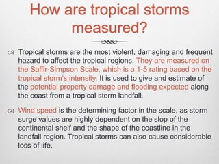 How are tropical storms
measured?
 Tropical storms are the most violent, damaging and frequent
hazard to affect the tropical regions. They are measured on
the Saffir-Simpson Scale, which is a 1-5 rating based on the
tropical storm’s intensity. It is used to give and estimate of
the potential property damage and flooding expected along
the coast from a tropical storm landfall.
 Wind speed is the determining factor in the scale, as storm
surge values are highly dependent on the slop of the
continental shelf and the shape of the coastline in the
landfall region. Tropical storms can also cause considerable
loss of life.
 