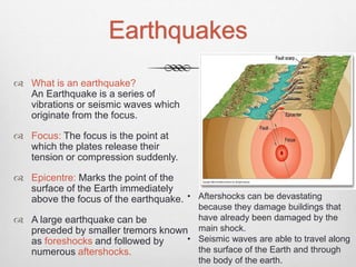 Earthquakes
 What is an earthquake?
An Earthquake is a series of
vibrations or seismic waves which
originate from the focus.
 Focus: The focus is the point at
which the plates release their
tension or compression suddenly.
 Epicentre: Marks the point of the
surface of the Earth immediately
above the focus of the earthquake.
 A large earthquake can be
preceded by smaller tremors known
as foreshocks and followed by
numerous aftershocks.
• Aftershocks can be devastating
because they damage buildings that
have already been damaged by the
main shock.
• Seismic waves are able to travel along
the surface of the Earth and through
the body of the earth.
 