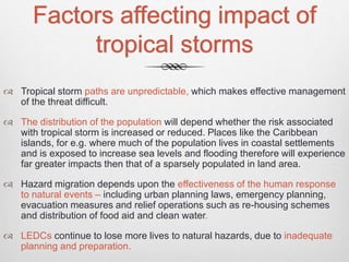 Factors affecting impact of
tropical storms
 Tropical storm paths are unpredictable, which makes effective management
of the threat difficult.
 The distribution of the population will depend whether the risk associated
with tropical storm is increased or reduced. Places like the Caribbean
islands, for e.g. where much of the population lives in coastal settlements
and is exposed to increase sea levels and flooding therefore will experience
far greater impacts then that of a sparsely populated in land area.
 Hazard migration depends upon the effectiveness of the human response
to natural events – including urban planning laws, emergency planning,
evacuation measures and relief operations such as re-housing schemes
and distribution of food aid and clean water.
 LEDCs continue to lose more lives to natural hazards, due to inadequate
planning and preparation.
 