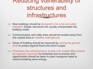 Reducing vulnerability of
structures and
infrastructures
 New buildings should be designed to be wind and water
resistant. Design standards are usually incorporated into
building codes
 Communication and utility lines should be located away from
the coastal area or installed underground.
 Areas of building should be improved by raising the ground
level to protect against flood and storm surges
 Protective river embankments, levees and coastal dikes should
be regularly inspected for breaches due to erosion and
opportunities should be taken to plant mangrove trees to
reduce breaking wave energy.
 