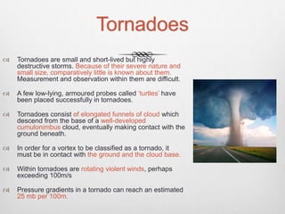 Tornadoes
 Tornadoes are small and short-lived but highly
destructive storms. Because of their severe nature and
small size, comparatively little is known about them.
Measurement and observation within them are difficult.
 A few low-lying, armoured probes called ‘turtles’ have
been placed successfully in tornadoes.
 Tornadoes consist of elongated funnels of cloud which
descend from the base of a well-developed
cumulonimbus cloud, eventually making contact with the
ground beneath.
 In order for a vortex to be classified as a tornado, it
must be in contact with the ground and the cloud base.
 Within tornadoes are rotating violent winds, perhaps
exceeding 100m/s
 Pressure gradients in a tornado can reach an estimated
25 mb per 100m.
 