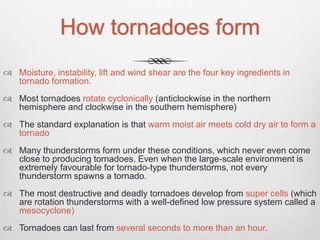 How tornadoes form
 Moisture, instability, lift and wind shear are the four key ingredients in
tornado formation.
 Most tornadoes rotate cyclonically (anticlockwise in the northern
hemisphere and clockwise in the southern hemisphere)
 The standard explanation is that warm moist air meets cold dry air to form a
tornado
 Many thunderstorms form under these conditions, which never even come
close to producing tornadoes. Even when the large-scale environment is
extremely favourable for tornado-type thunderstorms, not every
thunderstorm spawns a tornado.
 The most destructive and deadly tornadoes develop from super cells (which
are rotation thunderstorms with a well-defined low pressure system called a
mesocyclone)
 Tornadoes can last from several seconds to more than an hour.
 