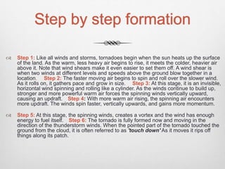 Step by step formation
 Step 1: Like all winds and storms, tornadoes begin when the sun heats up the surface
of the land. As the warm, less heavy air begins to rise, it meets the colder, heavier air
above it. Note that wind shears make it even easier to set them off. A wind shear is
when two winds at different levels and speeds above the ground blow together in a
location. Step 2: The faster moving air begins to spin and roll over the slower wind.
As it rolls on, it gathers pace and grow in size. Step 3: At this stage, it is an invisible,
horizontal wind spinning and rolling like a cylinder. As the winds continue to build up,
stronger and more powerful warm air forces the spinning winds vertically upward,
causing an updraft. Step 4: With more warm air rising, the spinning air encounters
more updraft. The winds spin faster, vertically upwards, and gains more momentum.
 Step 5: At this stage, the spinning winds, creates a vortex and the wind has enough
energy to fuel itself. Step 6: The tornado is fully formed now and moving in the
direction of the thunderstorm winds. When the pointed part of the tornado touched the
ground from the cloud, it is often referred to as 'touch down' As it moves it rips off
things along its patch.
 