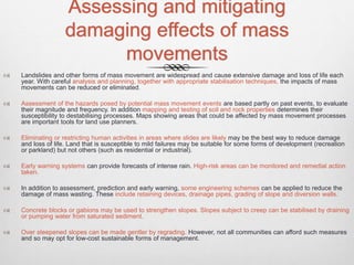 Assessing and mitigating
damaging effects of mass
movements
 Landslides and other forms of mass movement are widespread and cause extensive damage and loss of life each
year. With careful analysis and planning, together with appropriate stabilisation techniques, the impacts of mass
movements can be reduced or eliminated.
 Assessment of the hazards posed by potential mass movement events are based partly on past events, to evaluate
their magnitude and frequency. In addition mapping and testing of soil and rock properties determines their
susceptibility to destabilising processes. Maps showing areas that could be affected by mass movement processes
are important tools for land use planners.
 Eliminating or restricting human activities in areas where slides are likely may be the best way to reduce damage
and loss of life. Land that is susceptible to mild failures may be suitable for some forms of development (recreation
or parkland) but not others (such as residential or industrial).
 Early warning systems can provide forecasts of intense rain. High-risk areas can be monitored and remedial action
taken.
 In addition to assessment, prediction and early warning, some engineering schemes can be applied to reduce the
damage of mass wasting. These include retaining devices, drainage pipes, grading of slope and diversion walls.
 Concrete blocks or gabions may be used to strengthen slopes. Slopes subject to creep can be stabilised by draining
or pumping water from saturated sediment.
 Over steepened slopes can be made gentler by regrading. However, not all communities can afford such measures
and so may opt for low-cost sustainable forms of management.
 