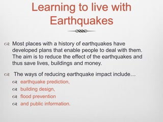 Learning to live with
Earthquakes
 Most places with a history of earthquakes have
developed plans that enable people to deal with them.
The aim is to reduce the effect of the earthquakes and
thus save lives, buildings and money.
 The ways of reducing earthquake impact include…
 earthquake prediction,
 building design,
 flood prevention
 and public information.
 