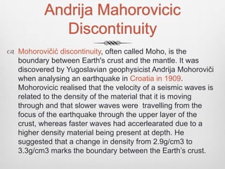 Andrija Mahorovicic
Discontinuity
 Mohorovičić discontinuity, often called Moho, is the
boundary between Earth's crust and the mantle. It was
discovered by Yugoslavian geophysicist Andrija Mohoroviči
when analysing an earthquake in Croatia in 1909.
Mohorovicic realised that the velocity of a seismic waves is
related to the density of the material that it is moving
through and that slower waves were travelling from the
focus of the earthquake through the upper layer of the
crust, whereas faster waves had accerlearated due to a
higher density material being present at depth. He
suggested that a change in density from 2.9g/cm3 to
3.3g/cm3 marks the boundary between the Earth’s crust.
 