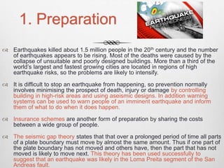 1. Preparation
 Earthquakes killed about 1.5 million people in the 20th century and the number
of earthquakes appears to be rising. Most of the deaths were caused by the
collapse of unsuitable and poorly designed buildings. More than a third of the
world’s largest and fastest growing cities are located in regions of high
earthquake risks, so the problems are likely to intensify.
 It is difficult to stop an earthquake from happening, so prevention normally
involves minimising the prospect of death, injury or damage by controlling
building in high-risk areas and using aseismic designs. In addition warning
systems can be used to warn people of an imminent earthquake and inform
them of what to do when it does happen.
 Insurance schemes are another form of preparation by sharing the costs
between a wide group of people.
 The seismic gap theory states that that over a prolonged period of time all parts
of a plate boundary must move by almost the same amount. Thus if one part of
the plate boundary has not moved and others have, then the part that has not
moved is likely to move next. This theory has been used successfully to
suggest that an earthquake was likely in the Loma Preita segment of the San
Andreas fault.
 
