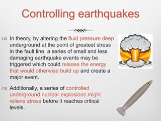 Controlling earthquakes
 In theory, by altering the fluid pressure deep
underground at the point of greatest stress
in the fault line, a series of small and less
damaging earthquake events may be
triggered which could release the energy
that would otherwise build up and create a
major event.
 Additionally, a series of controlled
underground nuclear explosions might
relieve stress before it reaches critical
levels.
 