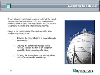 Evaluating the Potential In any situation involving an explosive material, the risk of ignition must be taken into account and an evaluation should involve industry specialists, safety and mechanical engineers, chemists, and other critical personnel.  Some of the most important factors to consider when making an evaluation are: Knowing the nominal rating of materials under consideration Knowing the parameters related to the process, such as the risk of an explosion caused by the evaporation of a liquid Knowing the atmospheric conditions that are present, normally and abnormally 