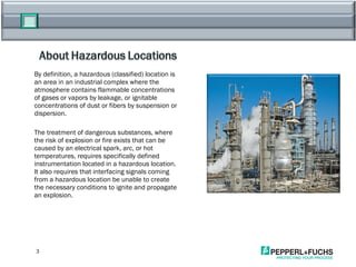 By definition, a hazardous (classified) location is an area in an industrial complex where the atmosphere contains flammable concentrations of gases or vapors by leakage, or ignitable concentrations of dust or fibers by suspension or dispersion.  The treatment of dangerous substances, where the risk of explosion or fire exists that can be caused by an electrical spark, arc, or hot temperatures, requires specifically defined instrumentation located in a hazardous location. It also requires that interfacing signals coming from a hazardous location be unable to create the necessary conditions to ignite and propagate an explosion. 