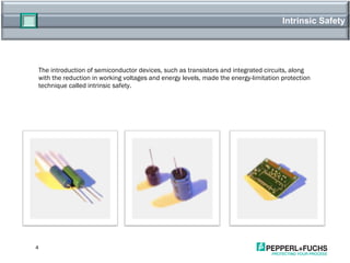 Intrinsic Safety The introduction of semiconductor devices, such as transistors and integrated circuits, along with the reduction in working voltages and energy levels, made the energy-limitation protection technique called intrinsic safety. 