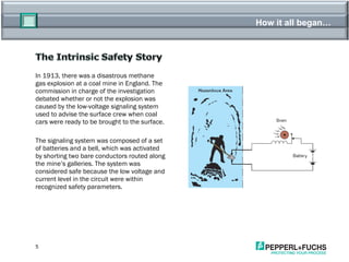 How it all began… In 1913, there was a disastrous methane gas explosion at a coal mine in England. The commission in charge of the investigation debated whether or not the explosion was caused by the low-voltage signaling system used to advise the surface crew when coal cars were ready to be brought to the surface. The signaling system was composed of a set of batteries and a bell, which was activated by shorting two bare conductors routed along the mine’s galleries. The system was considered safe because the low voltage and current level in the circuit were within recognized safety parameters. 