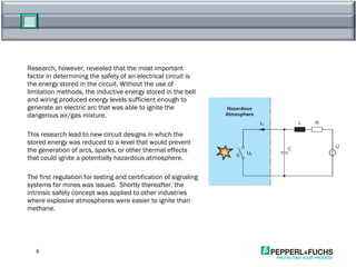 Research, however, revealed that the most important factor in determining the safety of an electrical circuit is the energy stored in the circuit. Without the use of limitation methods, the inductive energy stored in the bell and wiring produced energy levels sufficient enough to generate an electric arc that was able to ignite the dangerous air/gas mixture. This research lead to new circuit designs in which the stored energy was reduced to a level that would prevent the generation of arcs, sparks, or other thermal effects that could ignite a potentially hazardous atmosphere. The first regulation for testing and certification of signaling systems for mines was issued.  Shortly thereafter, the intrinsic safety concept was applied to other industries where explosive atmospheres were easier to ignite than methane. 