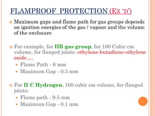 FLAMPROOF PROTECTION (EX ‘D’)
 Maximum gaps and flame path for gas groups depends
on ignition energies of the gas / vapour and the volume
of the enclosure
 For example, for IIB gas group, for 100 Cubic cm
volume, for flanged joints: ethylene-butadiene-ethylene
oxide….
 Flame Path - 6 mm
 Maximum Gap - 0.3 mm
 For II C Hydrogen, 100 cubic cm volume, for flanged
joints:
 Flame path - 9.5 mm
 Maximum Gap - 0.1 mm
 