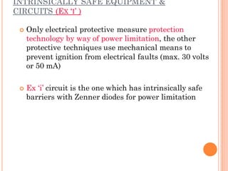 INTRINSICALLY SAFE EQUIPMENT &
CIRCUITS (EX ‘I’ )
 Only electrical protective measure protection
technology by way of power limitation, the other
protective techniques use mechanical means to
prevent ignition from electrical faults (max. 30 volts
or 50 mA)
 Ex ‘i’ circuit is the one which has intrinsically safe
barriers with Zenner diodes for power limitation
 