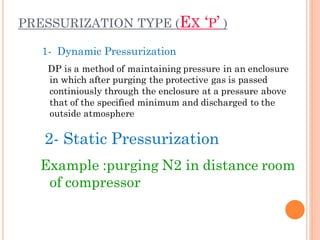 PRESSURIZATION TYPE (EX ‘P’ )
1- Dynamic Pressurization
DP is a method of maintaining pressure in an enclosure
in which after purging the protective gas is passed
continiously through the enclosure at a pressure above
that of the specified minimum and discharged to the
outside atmosphere
2- Static Pressurization
Example :purging N2 in distance room
of compressor
 