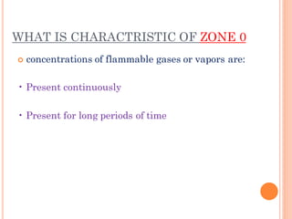 WHAT IS CHARACTRISTIC OF ZONE 0
 concentrations of flammable gases or vapors are:
• Present continuously
• Present for long periods of time
 