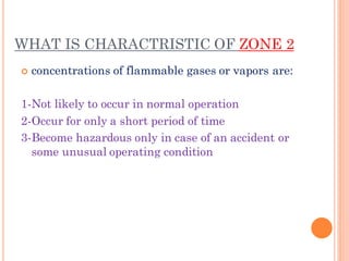 WHAT IS CHARACTRISTIC OF ZONE 2
 concentrations of flammable gases or vapors are:
1-Not likely to occur in normal operation
2-Occur for only a short period of time
3-Become hazardous only in case of an accident or
some unusual operating condition
 