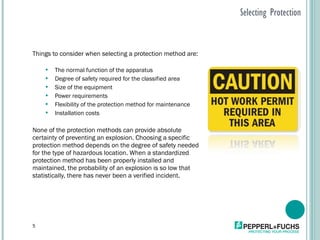 Selecting Protection Things to consider when selecting a protection method are: The normal function of the apparatus Degree of safety required for the classified area Size of the equipment Power requirements Flexibility of the protection method for maintenance Installation costs None of the protection methods can provide absolute certainty of preventing an explosion. Choosing a specific protection method depends on the degree of safety needed for the type of hazardous location. When a standardized protection method has been properly installed and maintained, the probability of an explosion is so low that statistically, there has never been a verified incident. 