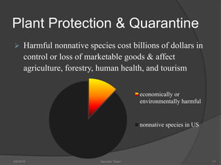 Plant Protection & Quarantine
 Harmful nonnative species cost billions of dollars in
control or loss of marketable goods & affect
agriculture, forestry, human health, and tourism
5/9/2016 Saurabh Tiwari 11
economically or
environmentally harmful
nonnative species in US
 