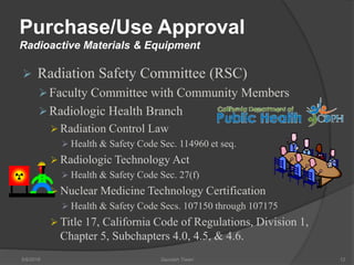 Purchase/Use Approval
Radioactive Materials & Equipment
 Radiation Safety Committee (RSC)
Faculty Committee with Community Members
Radiologic Health Branch
 Radiation Control Law
 Health & Safety Code Sec. 114960 et seq.
 Radiologic Technology Act
 Health & Safety Code Sec. 27(f)
 Nuclear Medicine Technology Certification
 Health & Safety Code Secs. 107150 through 107175
 Title 17, California Code of Regulations, Division 1,
Chapter 5, Subchapters 4.0, 4.5, & 4.6.
5/9/2016 Saurabh Tiwari 12
 