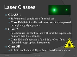 Laser Classes
 CLASS 1
 Safe under all conditions of normal use
 Class 1M -Safe for all conditions except when passed
through magnifying optics
 Class 2
 Safe because the blink reflex will limit the exposure to
no more than 0.25 seconds
 Class 2M- safe because of the blink reflex if not
viewed through optical instruments
 Class 3R
 Safe if handled carefully with restricted beam viewing
5/9/2016 Saurabh Tiwari 14
 