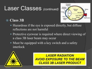 Laser Classes (continued)
 Class 3B
 Hazardous if the eye is exposed directly, but diffuse
reflections are not harmful
 Protective eyewear is required where direct viewing of
a class 3B laser beam may occur
 Must be equipped with a key switch and a safety
interlock
5/9/2016 Saurabh Tiwari 15
LASER RADIATION
AVOID EXPOSURE TO THE BEAM
CLASS 3B LASER PRODUCT
 