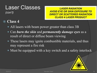 Laser Classes
(con’t)
 Class 4
 All lasers with beam power greater than class 3B
 Can burn the skin and permanently damage eyes as a
result of direct or diffuse beam viewing
 These lasers may ignite combustible materials, and thus
may represent a fire risk
 Must be equipped with a key switch and a safety interlock
5/9/2016 Saurabh Tiwari 16
LASER RADIATION
AVOID EYE OR SKIN EXPOSURE TO
DIRECT OR SCATTERED RADIATION
CLASS 4 LASER PRODUCT
 