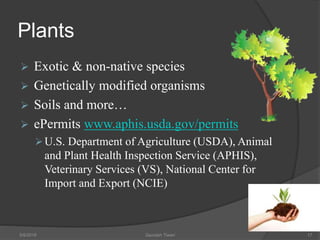 Plants
 Exotic & non-native species
 Genetically modified organisms
 Soils and more…
 ePermits www.aphis.usda.gov/permits
U.S. Department of Agriculture (USDA), Animal
and Plant Health Inspection Service (APHIS),
Veterinary Services (VS), National Center for
Import and Export (NCIE)
5/9/2016 Saurabh Tiwari 17
 