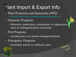 Plant Import & Export Info
 Plant Protection and Quarantine (PPQ)
 www.aphis.usda.gov/import_export/plants/manuals/online_manuals.shtml
 Domestic Programs
Detection, eradication, containment, or suppression of
pests or endangered plants protection
 Port Programs
exclude pests or to protect endangered plants
 Emergency Programs
immediate actions to eradicate a pest
5/9/2016 Saurabh Tiwari 18
 