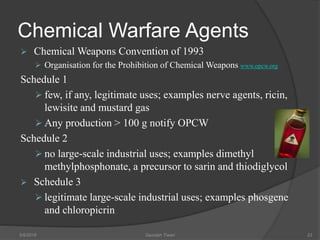 Chemical Warfare Agents
 Chemical Weapons Convention of 1993
 Organisation for the Prohibition of Chemical Weapons www.opcw.org
Schedule 1
 few, if any, legitimate uses; examples nerve agents, ricin,
lewisite and mustard gas
 Any production > 100 g notify OPCW
Schedule 2
 no large-scale industrial uses; examples dimethyl
methylphosphonate, a precursor to sarin and thiodiglycol
 Schedule 3
 legitimate large-scale industrial uses; examples phosgene
and chloropicrin
5/9/2016 Saurabh Tiwari 23
 