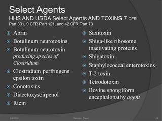 Select Agents
HHS AND USDA Select Agents AND TOXINS 7 CFR
Part 331, 9 CFR Part 121, and 42 CFR Part 73
 Abrin
 Botulinum neurotoxins
 Botulinum neurotoxin
producing species of
Clostridium
 Clostridium perfringens
epsilon toxin
 Conotoxins
 Diacetoxyscirpenol
 Ricin
 Saxitoxin
 Shiga-like ribosome
inactivating proteins
 Shigatoxin
 Staphylococcal enterotoxins
 T-2 toxin
 Tetrodotoxin
 Bovine spongiform
encephalopathy agent
5/9/2016 Saurabh Tiwari 24
 