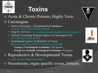 Toxins
 Acute & Chronic Poisons; Highly Toxic
 Carcinogens
 Select Carcinogens – Occupational (31 substances -
www.dir.ca.gov/Title8/sb7g16a110.html)
 Prop 65 (845 items - www.oehha.org/prop65/prop65_list/Newlist.html)
 National Toxicology Program, Report on Carcinogens (245 -
http://ntp.niehs.nih.gov/go/roc)
 International Agency for Research on Cancer
(http://monographs.iarc.fr/ENG/Classification/index.php)
○ Group 1: Carcinogenic to humans (108 agents)
○ Group 2A: Probably carcinogenic to humans (63 agents)
 Reproductive & Developmental Toxins
 www.cdc.gov/niosh/topics/repro
 Neurotoxins, organ specific toxins, Irritants
5/9/2016 Saurabh Tiwari 37
 