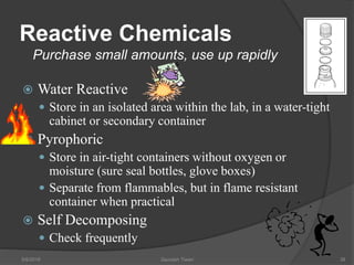 Reactive Chemicals
Purchase small amounts, use up rapidly
 Water Reactive
 Store in an isolated area within the lab, in a water-tight
cabinet or secondary container
 Pyrophoric
 Store in air-tight containers without oxygen or
moisture (sure seal bottles, glove boxes)
 Separate from flammables, but in flame resistant
container when practical
 Self Decomposing
 Check frequently
5/9/2016 Saurabh Tiwari 38
 