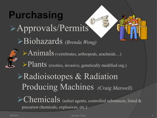 Purchasing
Approvals/Permits
Biohazards (Brenda Wong)
Animals(vertebrates, arthropods, arachnids…)
Plants (exotics, invasive, genetically modified org.)
Radioisotopes & Radiation
Producing Machines (Craig Maxwell)
Chemicals (select agents, controlled substances, listed &
precursor chemicals, explosives, etc.)
5/9/2016 Saurabh Tiwari 4
 