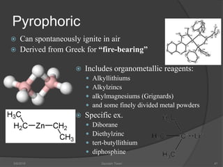 Pyrophoric
 Can spontaneously ignite in air
 Derived from Greek for “fire-bearing”
 Includes organometallic reagents:
 Alkyllithiums
 Alkylzincs
 alkylmagnesiums (Grignards)
 and some finely divided metal powders
 Specific ex.
 Diborane
 Diethylzinc
 tert-butyllithium
 diphosphine
5/9/2016 Saurabh Tiwari 41
 
