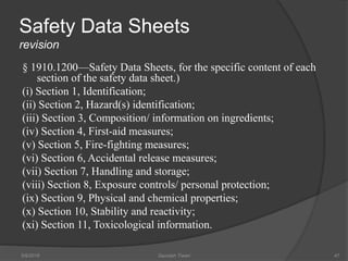 Safety Data Sheets
revision
§ 1910.1200—Safety Data Sheets, for the specific content of each
section of the safety data sheet.)
(i) Section 1, Identification;
(ii) Section 2, Hazard(s) identification;
(iii) Section 3, Composition/ information on ingredients;
(iv) Section 4, First-aid measures;
(v) Section 5, Fire-fighting measures;
(vi) Section 6, Accidental release measures;
(vii) Section 7, Handling and storage;
(viii) Section 8, Exposure controls/ personal protection;
(ix) Section 9, Physical and chemical properties;
(x) Section 10, Stability and reactivity;
(xi) Section 11, Toxicological information.
5/9/2016 Saurabh Tiwari 47
 