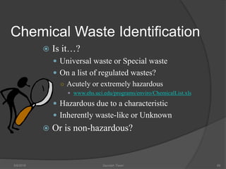 Chemical Waste Identification
 Is it…?
 Universal waste or Special waste
 On a list of regulated wastes?
○ Acutely or extremely hazardous
 www.ehs.uci.edu/programs/enviro/ChemicalList.xls
 Hazardous due to a characteristic
 Inherently waste-like or Unknown
 Or is non-hazardous?
5/9/2016 Saurabh Tiwari 69
 