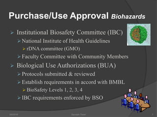 Purchase/Use Approval Biohazards
 Institutional Biosafety Committee (IBC)
National Institute of Health Guidelines
 rDNA committee (GMO)
Faculty Committee with Community Members
 Biological Use Authorizations (BUA)
Protocols submitted & reviewed
Establish requirements in accord with BMBL
 BioSafety Levels 1, 2, 3, 4
IBC requirements enforced by BSO
5/9/2016 Saurabh Tiwari 7
 