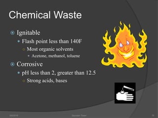 Chemical Waste
 Ignitable
 Flash point less than 140F
○ Most organic solvents
 Acetone, methanol, toluene
 Corrosive
 pH less than 2, greater than 12.5
○ Strong acids, bases
5/9/2016 Saurabh Tiwari 75
 