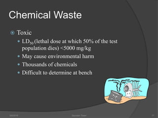 Chemical Waste
 Toxic
 LD50 (lethal dose at which 50% of the test
population dies) <5000 mg/kg
 May cause environmental harm
 Thousands of chemicals
 Difficult to determine at bench
5/9/2016 Saurabh Tiwari 77
 