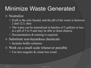 Minimize Waste Generated
 Neutralize
 If pH is the only hazard, and the pH of the waste is between
2 and 12.5, then
 The waste can be neutralized in batches of 5 gallons or less
to a pH of 5 to 9 and may be able to drain dispose
 Documentation & training is required
 Substitute non-hazardous chemicals
 Includes buffer solutions
 Work on a small scale whenever possible
 Use less reagents & create less waste
5/9/2016 Saurabh Tiwari 84
 