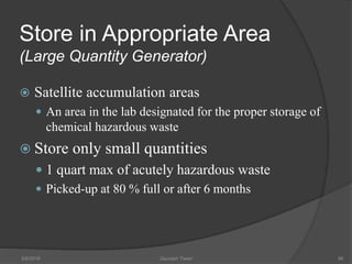 Store in Appropriate Area
(Large Quantity Generator)
 Satellite accumulation areas
 An area in the lab designated for the proper storage of
chemical hazardous waste
 Store only small quantities
 1 quart max of acutely hazardous waste
 Picked-up at 80 % full or after 6 months
5/9/2016 Saurabh Tiwari 86
 
