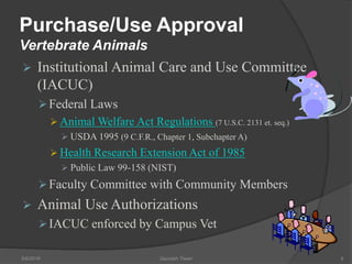Purchase/Use Approval
Vertebrate Animals
 Institutional Animal Care and Use Committee
(IACUC)
Federal Laws
 Animal Welfare Act Regulations (7 U.S.C. 2131 et. seq.)
 USDA 1995 (9 C.F.R., Chapter 1, Subchapter A)
 Health Research Extension Act of 1985
 Public Law 99-158 (NIST)
Faculty Committee with Community Members
 Animal Use Authorizations
IACUC enforced by Campus Vet
5/9/2016 Saurabh Tiwari 9
 
