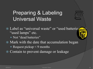 Preparing & Labeling
Universal Waste
 Label as “universal waste” or “used batteries”, or
“used lamps” etc.
 Not “dead batteries”
 Mark with the date that accumulation began
 Request pickup < 9 months
 Contain to prevent damage or leakage
5/9/2016 Saurabh Tiwari 90
 